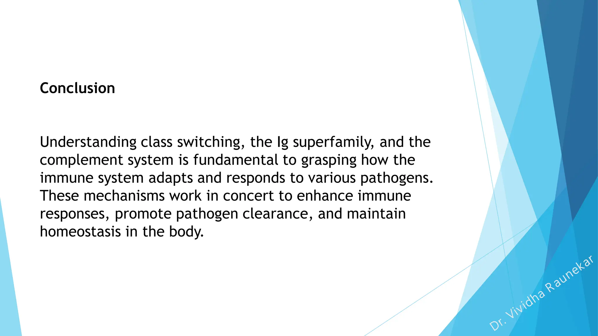Conclusion
Understanding class switching, the Ig superfamily, and the
complement system is fundamental to grasping how the
immune system adapts and responds to various pathogens.
These mechanisms work in concert to enhance immune
responses, promote pathogen clearance, and maintain
homeostasis in the body.
 