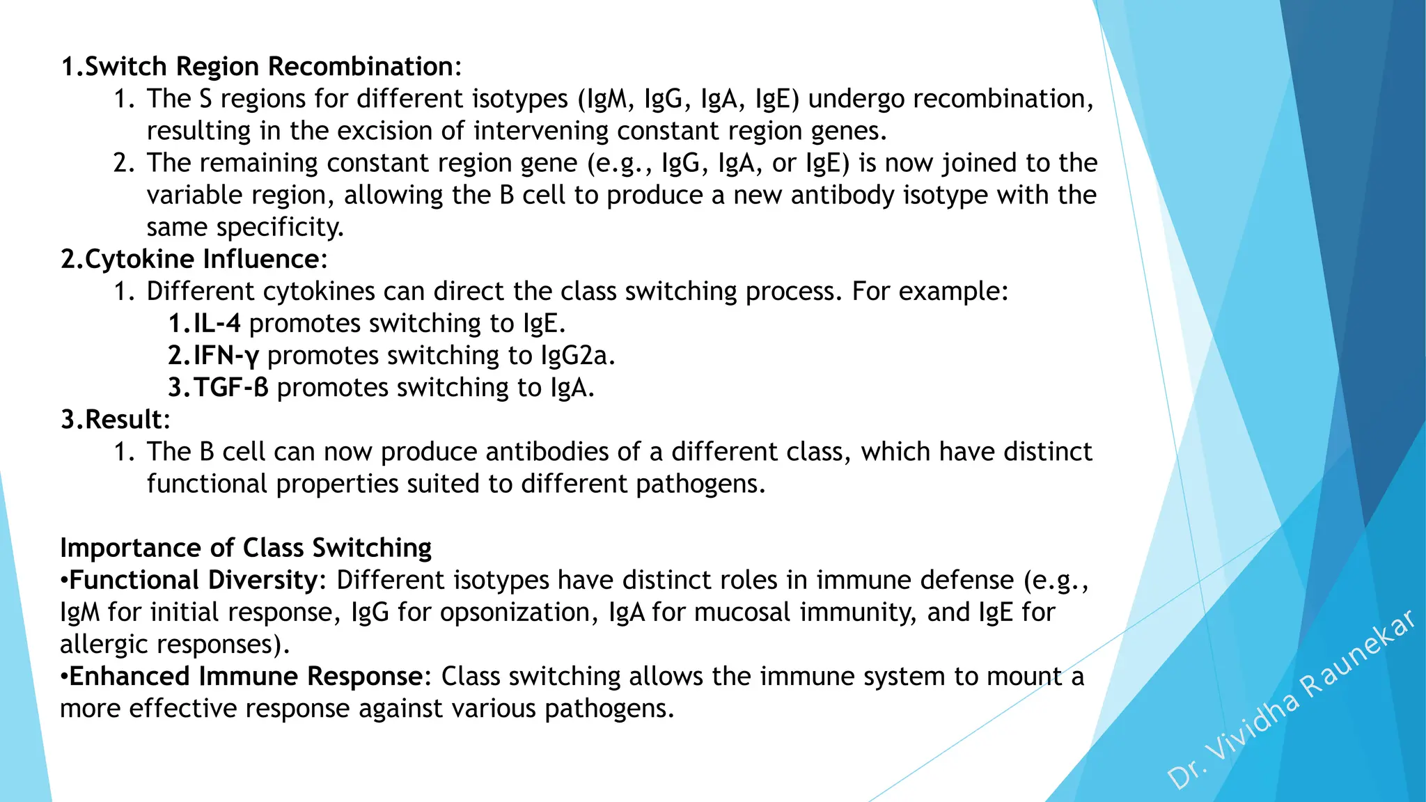 1.Switch Region Recombination:
1. The S regions for different isotypes (IgM, IgG, IgA, IgE) undergo recombination,
resulting in the excision of intervening constant region genes.
2. The remaining constant region gene (e.g., IgG, IgA, or IgE) is now joined to the
variable region, allowing the B cell to produce a new antibody isotype with the
same specificity.
2.Cytokine Influence:
1. Different cytokines can direct the class switching process. For example:
1.IL-4 promotes switching to IgE.
2.IFN-γ promotes switching to IgG2a.
3.TGF-β promotes switching to IgA.
3.Result:
1. The B cell can now produce antibodies of a different class, which have distinct
functional properties suited to different pathogens.
Importance of Class Switching
•Functional Diversity: Different isotypes have distinct roles in immune defense (e.g.,
IgM for initial response, IgG for opsonization, IgA for mucosal immunity, and IgE for
allergic responses).
•Enhanced Immune Response: Class switching allows the immune system to mount a
more effective response against various pathogens.
 