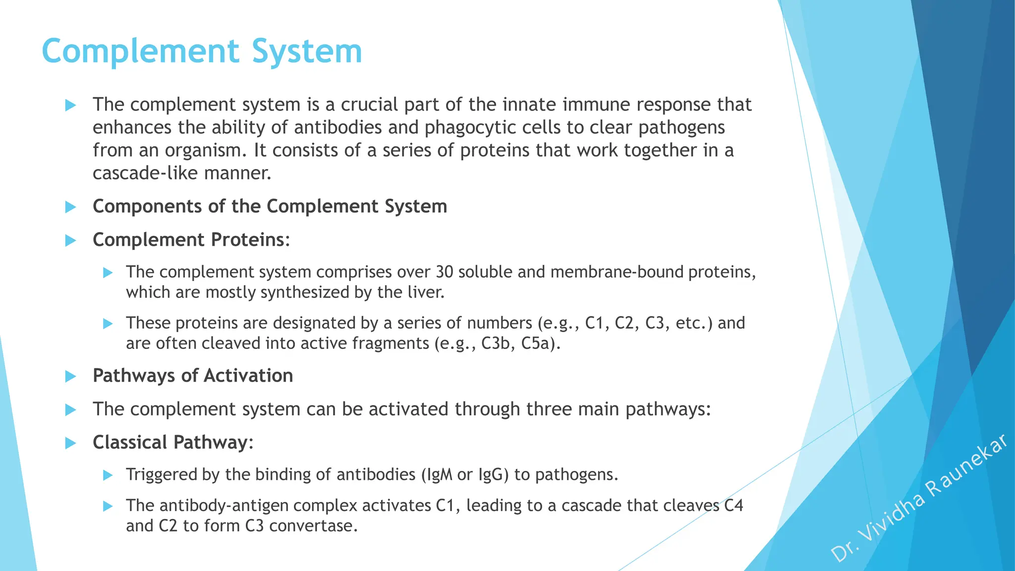 Complement System
 The complement system is a crucial part of the innate immune response that
enhances the ability of antibodies and phagocytic cells to clear pathogens
from an organism. It consists of a series of proteins that work together in a
cascade-like manner.
 Components of the Complement System
 Complement Proteins:
 The complement system comprises over 30 soluble and membrane-bound proteins,
which are mostly synthesized by the liver.
 These proteins are designated by a series of numbers (e.g., C1, C2, C3, etc.) and
are often cleaved into active fragments (e.g., C3b, C5a).
 Pathways of Activation
 The complement system can be activated through three main pathways:
 Classical Pathway:
 Triggered by the binding of antibodies (IgM or IgG) to pathogens.
 The antibody-antigen complex activates C1, leading to a cascade that cleaves C4
and C2 to form C3 convertase.
 