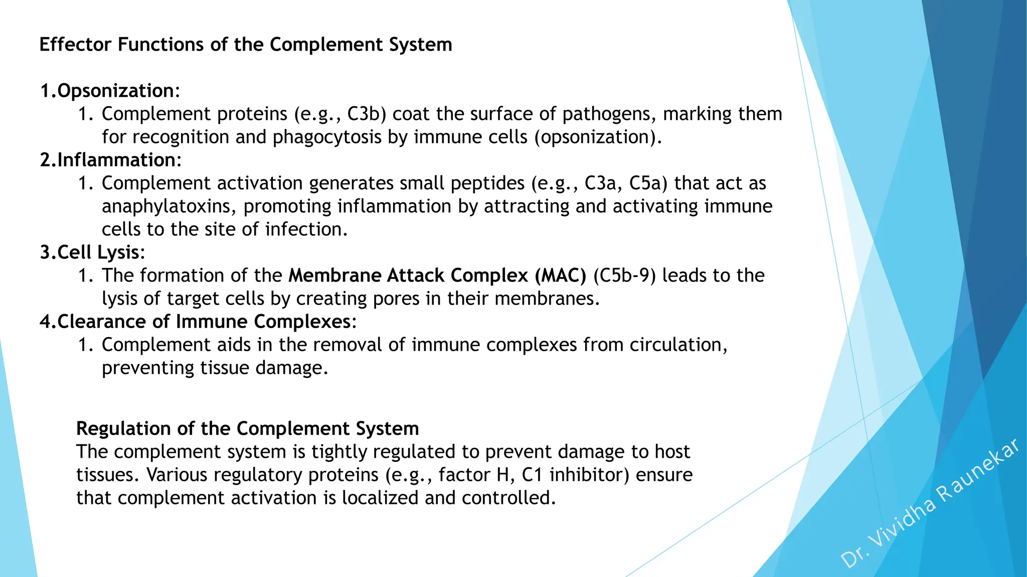 Effector Functions of the Complement System
1.Opsonization:
1. Complement proteins (e.g., C3b) coat the surface of pathogens, marking them
for recognition and phagocytosis by immune cells (opsonization).
2.Inflammation:
1. Complement activation generates small peptides (e.g., C3a, C5a) that act as
anaphylatoxins, promoting inflammation by attracting and activating immune
cells to the site of infection.
3.Cell Lysis:
1. The formation of the Membrane Attack Complex (MAC) (C5b-9) leads to the
lysis of target cells by creating pores in their membranes.
4.Clearance of Immune Complexes:
1. Complement aids in the removal of immune complexes from circulation,
preventing tissue damage.
Regulation of the Complement System
The complement system is tightly regulated to prevent damage to host
tissues. Various regulatory proteins (e.g., factor H, C1 inhibitor) ensure
that complement activation is localized and controlled.
 