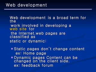 Web development Web development is a broad term for the  work involved in developing a  web site  for  the Internet.web pages are classified as  static or dynamic:  Static pages don’t change content  ex:  Home page Dynamic pages Content can be changed on the client side. ex: feedback forum 