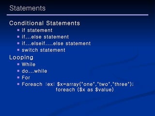Statements Conditional Statements if statement   if...else statement   if...elseif....else statement   switch statement Looping While  do...while   For  Foreach :ex: $x=array("one","two","three"); foreach ($x as $value) 