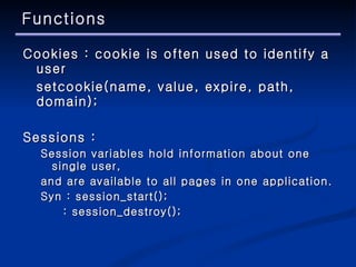 Functions Cookies : cookie is often used to identify a user setcookie(name, value, expire, path, domain); Sessions :  Session variables hold information about one single user,  and are available to all pages in one application. Syn :  session_start();   :  session_destroy(); 