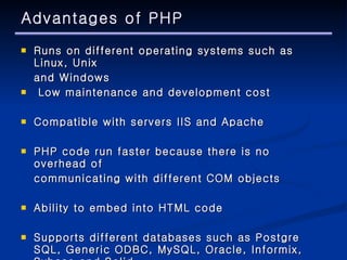 Advantages of PHP Runs on different operating systems such as Linux, Unix  and Windows  Low maintenance and development cost  Compatible with servers IIS and Apache  PHP code run faster because there is no overhead of  communicating with different COM objects  Ability to embed into HTML code  Supports different databases such as Postgre SQL, Generic ODBC, MySQL, Oracle, Informix, Sybase and Solid. 