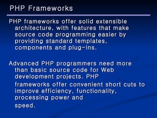 PHP Frameworks PHP frameworks offer solid extensible architecture, with features that make source code programming easier by providing standard templates, components and plug-ins. Advanced PHP programmers need more than basic source code for Web development projects. PHP  frameworks offer convenient short cuts to improve efficiency, functionality, processing power and  speed. 
