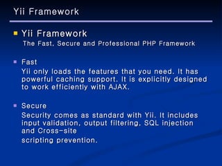 Yii Framework Yii Framework The Fast, Secure and Professional PHP Framework Fast Yii only loads the features that you need. It has powerful caching support. It is explicitly designed to work efficiently with AJAX. Secure Security comes as standard with Yii. It includes input validation, output filtering, SQL injection and Cross-site  scripting prevention. 