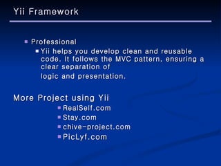 Yii Framework Professional Yii helps you develop clean and reusable code. It follows the MVC pattern, ensuring a clear separation of  logic and presentation. More Project using Yii RealSelf.com Stay.com chive-project.com PicLyf.com 