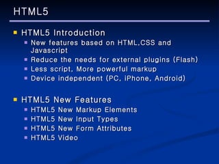HTML5 HTML5 Introduction New features based on HTML,CSS and Javascript Reduce the needs for external plugins (Flash) Less script, More powerful markup Device independent (PC, iPhone, Android) HTML5 New Features HTML5 New Markup Elements HTML5 New Input Types HTML5 New Form Attributes HTML5 Video 
