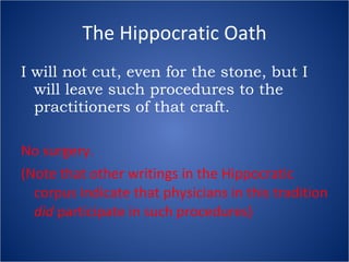 The Hippocratic Oath I will not cut, even for the stone, but I will leave such procedures to the practitioners of that craft. No surgery. (Note that other writings in the Hippocratic corpus indicate that physicians in this tradition  did  participate in such procedures) 