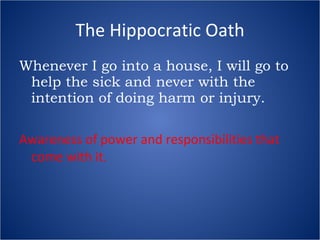 The Hippocratic Oath Whenever I go into a house, I will go to help the sick and never with the intention of doing harm or injury. Awareness of power and responsibilities that come with it.  
