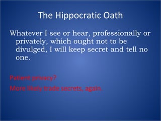 The Hippocratic Oath Whatever I see or hear, professionally or privately, which ought not to be divulged, I will keep secret and tell no one. Patient privacy? More likely trade secrets, again. 