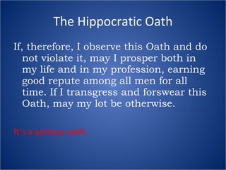 The Hippocratic Oath If, therefore, I observe this Oath and do not violate it, may I prosper both in my life and in my profession, earning good repute among all men for all time. If I transgress and forswear this Oath, may my lot be otherwise. It’s a serious oath. 