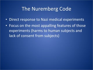 The Nuremberg Code Direct response to Nazi medical experiments Focus on the most appalling features of those experiments (harms to human subjects and lack of consent from subjects) 