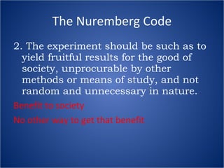 The Nuremberg Code 2. The experiment should be such as to yield fruitful results for the good of society, unprocurable by other methods or means of study, and not random and unnecessary in nature. Benefit to society No other way to get that benefit 