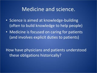 Medicine and science. Science is aimed at knowledge-building (often to build knowledge to help people) Medicine is focused on caring for patients (and involves explicit duties to patients) How have physicians and patients understood these obligations historically? 