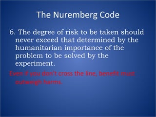 The Nuremberg Code 6. The degree of risk to be taken should never exceed that determined by the humanitarian importance of the problem to be solved by the experiment. Even if you don’t cross the line, benefit must outweigh harms. 