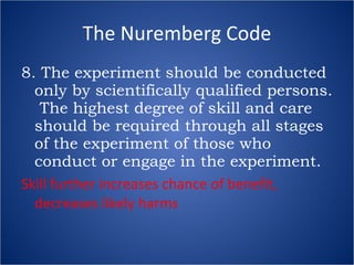 The Nuremberg Code 8. The experiment should be conducted only by scientifically qualified persons.  The highest degree of skill and care should be required through all stages of the experiment of those who conduct or engage in the experiment. Skill further increases chance of benefit, decreases likely harms 