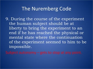 The Nuremberg Code 9. During the course of the experiment the human subject should be at liberty to bring the experiment to an end if he has reached the physical or mental state where the continuation of the experiment seemed to him to be impossible. Subject autonomy – gets to stop at any point. 