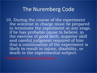 The Nuremberg Code 10. During the course of the experiment the scientist in charge must be prepared to terminate the experiment at any stage, if he has probable cause to believe, in the exercise of good faith, superior skill and careful judgment required of him that a continuation of the experiment is likely to result in injury, disability, or death to the experimental subject. Scientist’s duty to avoid harms 