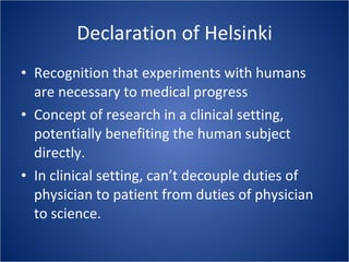 Declaration of Helsinki Recognition that experiments with humans are necessary to medical progress Concept of research in a clinical setting, potentially benefiting the human subject directly. In clinical setting, can’t decouple duties of physician to patient from duties of physician to science. 