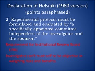 Declaration of Helsinki (1989 version) (points paraphrased) 2. Experimental protocol must be formulated and evaluated by “a specifically appointed committee independent of the investigator and the sponsor.” Requirement for Institutional Review Board (IRB) Investigator can’t trust self to be objective in weighing risks and benefits. 