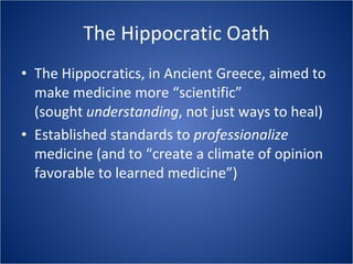 The Hippocratic Oath The Hippocratics, in Ancient Greece, aimed to make medicine more “scientific” (sought  understanding , not just ways to heal) Established standards to  professionalize  medicine (and to “create a climate of opinion favorable to learned medicine”) 