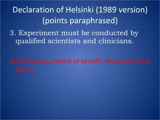 Declaration of Helsinki (1989 version) (points paraphrased) 3. Experiment must be conducted by qualified scientists and clinicians. Skill increases chance of benefit, decreases likely harms 