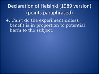 Declaration of Helsinki (1989 version) (points paraphrased) 4. Can’t do the experiment unless benefit is in proportion to potential harm to the subject. 