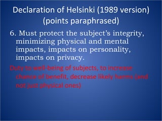 Declaration of Helsinki (1989 version) (points paraphrased) 6. Must protect the subject’s integrity, minimizing physical and mental impacts, impacts on personality, impacts on privacy. Duty to well-being of subjects, to increase chance of benefit, decrease likely harms (and not just physical ones) 