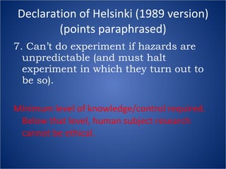 Declaration of Helsinki (1989 version) (points paraphrased) 7. Can’t do experiment if hazards are unpredictable (and must halt experiment in which they turn out to be so). Minimum level of knowledge/control required.  Below that level, human subject research cannot be ethical. 