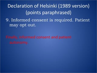 Declaration of Helsinki (1989 version) (points paraphrased) 9. Informed consent is required. Patient may opt out. Finally, informed consent and patient autonomy. 