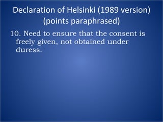 Declaration of Helsinki (1989 version) (points paraphrased) 10. Need to ensure that the consent is freely given, not obtained under duress. 