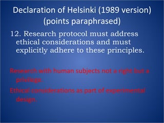 Declaration of Helsinki (1989 version) (points paraphrased) 12. Research protocol must address ethical considerations and must explicitly adhere to these principles. Research with human subjects not a right but a privilege. Ethical considerations as part of experimental design. 