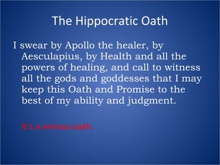 The Hippocratic Oath I swear by Apollo the healer, by Aesculapius, by Health and all the powers of healing, and call to witness all the gods and goddesses that I may keep this Oath and Promise to the best of my ability and judgment. It’s a serious oath. 