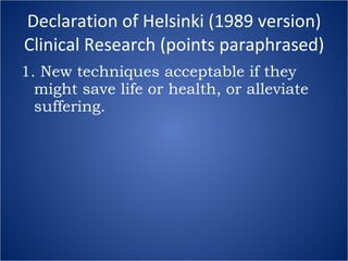 Declaration of Helsinki (1989 version) Clinical Research (points paraphrased) 1. New techniques acceptable if they might save life or health, or alleviate suffering. 