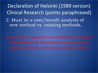 Declaration of Helsinki (1989 version) Clinical Research (points paraphrased) 2. Must be a cost/benefit analysis of new method vs. existing methods. Unless there’s good reason to think new method will be better for the patient’s outcome than existing methods, must use existing methods. 