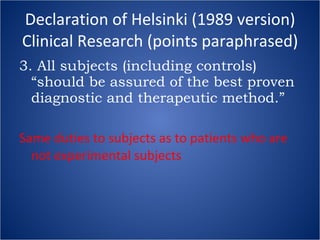 Declaration of Helsinki (1989 version) Clinical Research (points paraphrased) 3. All subjects (including controls) “should be assured of the best proven diagnostic and therapeutic method.” Same duties to subjects as to patients who are not experimental subjects 