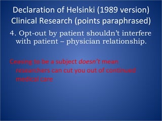 Declaration of Helsinki (1989 version) Clinical Research (points paraphrased) 4. Opt-out by patient shouldn’t interfere with patient – physician relationship. Ceasing to be a subject  doesn’t  mean researchers can cut you out of continued medical care 