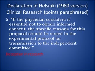 Declaration of Helsinki (1989 version) Clinical Research (points paraphrased) 5. “If the physician considers it essential not to obtain informed consent, the specific reasons for this proposal should be stated in the experimental protocol for transmission to the independent committee.” Deception in research 