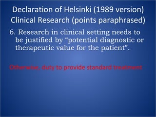 Declaration of Helsinki (1989 version) Clinical Research (points paraphrased) 6. Research in clinical setting needs to be justified by “potential diagnostic or therapeutic value for the patient”. Otherwise, duty to provide standard treatment 