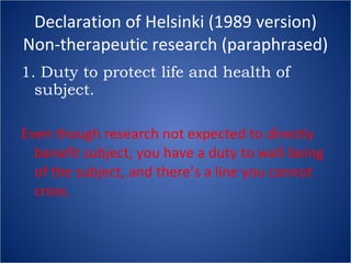 Declaration of Helsinki (1989 version) Non-therapeutic research (paraphrased) 1. Duty to protect life and health of subject. Even though research not expected to directly benefit subject, you have a duty to well-being of the subject, and there’s a line you cannot cross. 