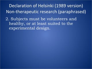 Declaration of Helsinki (1989 version) Non-therapeutic research (paraphrased) 2. Subjects must be volunteers and healthy, or at least suited to the experimental design. 