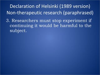 Declaration of Helsinki (1989 version) Non-therapeutic research (paraphrased) 3. Researchers must stop experiment if continuing it would be harmful to the subject. 