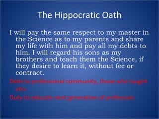 The Hippocratic Oath I will pay the same respect to my master in the Science as to my parents and share my life with him and pay all my debts to him. I will regard his sons as my brothers and teach them the Science, if they desire to learn it, without fee or contract. Debt to professional community, those who taught you. Duty to educate next generation of profession. 