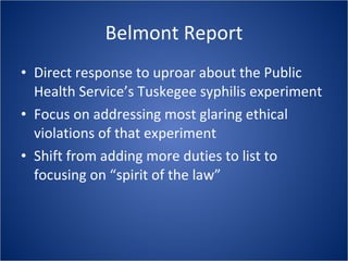Belmont Report Direct response to uproar about the Public Health Service’s Tuskegee syphilis experiment  Focus on addressing most glaring ethical violations of that experiment Shift from adding more duties to list to focusing on “spirit of the law” 