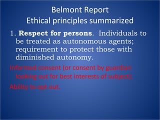 Belmont Report Ethical principles summarized 1.  Respect for persons .  Individuals to be treated as autonomous agents; requirement to protect those with diminished autonomy. Informed consent (or consent by guardian looking out for best interests of subject). Ability to opt out. 