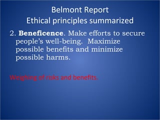 Belmont Report Ethical principles summarized 2.  Beneficence . Make efforts to secure people’s well-being.  Maximize possible benefits and minimize possible harms. Weighing of risks and benefits. 