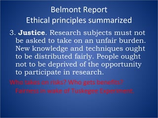 Belmont Report Ethical principles summarized 3.  Justice . Research subjects must not be asked to take on an unfair burden. New knowledge and techniques ought to be distributed fairly. People ought not to be deprived of the opportunity to participate in research. Who takes on risks? Who gets benefits?  Fairness in wake of Tuskegee Experiment. 