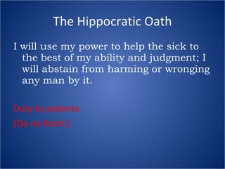 The Hippocratic Oath I will use my power to help the sick to the best of my ability and judgment; I will abstain from harming or wronging any man by it. Duty to patients. (Do no harm.) 