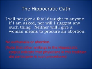 The Hippocratic Oath I will not give a fatal draught to anyone if I am asked, nor will I suggest any such thing.  Neither will I give a woman means to procure an abortion. No euthanasia or abortion. (Note that other writings in the Hippocratic corpus indicate that physicians in this tradition  did  participate in such procedures) 